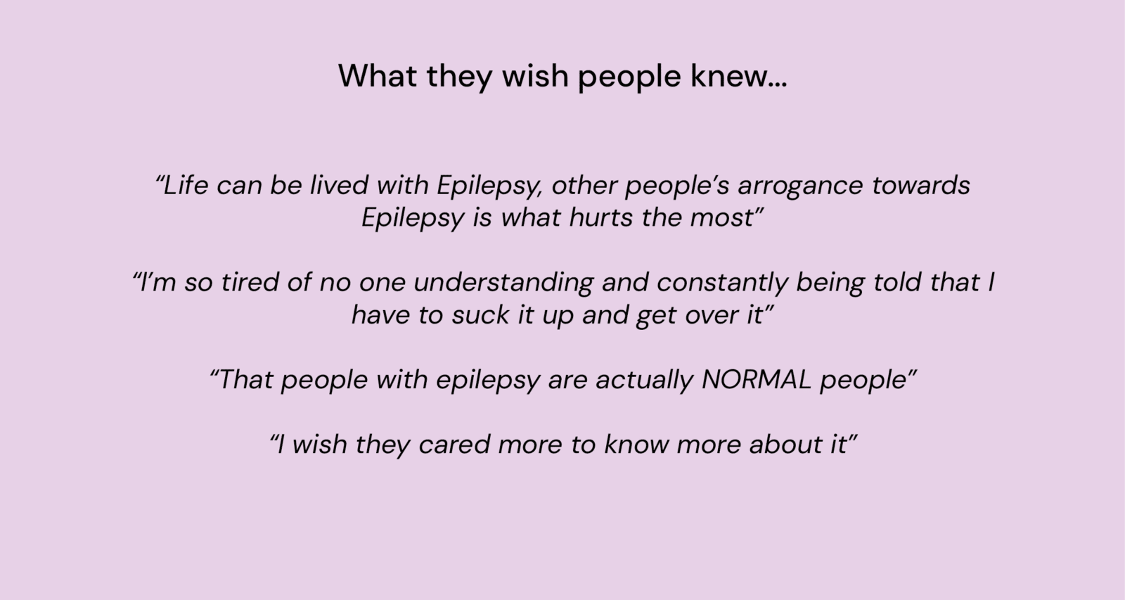 Title: "What they wish people knew..."
Quotes: 
"Life can be lived with epilepsy, other people's arrogance towards epilepsy is what hurts the most."
"I'm so tired of no one understanding and constantly being told that I have to suck it up and get over it."
"That people with epilepsy are actually NORMAL people."
"I wish they cared more to know about it."