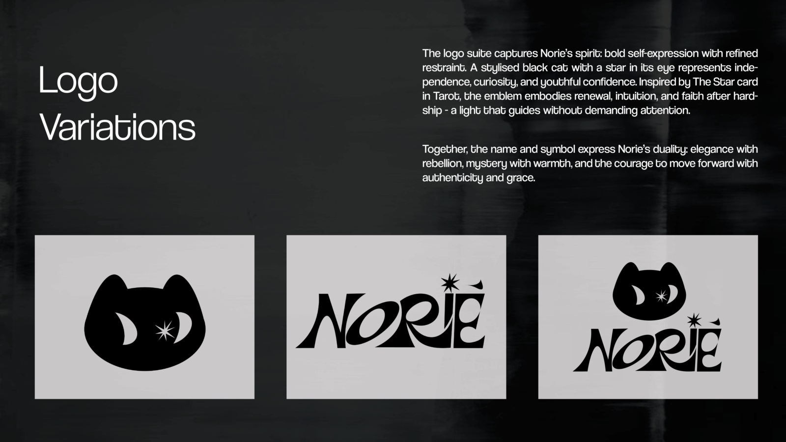The logo suite captures Norie’s spirit: bold self-expression with refined restraint. A stylised black cat with a star in its eye represents independence, curiosity, and youthful confidence. Inspired by The Star card in Tarot, the emblem embodies renewal, intuition, and faith after hardship - a light that guides without demanding attention. 
Together, the name and symbol express Norie’s duality: elegance with rebellion, mystery with warmth, and the courage to move forward with authenticity and grace.
