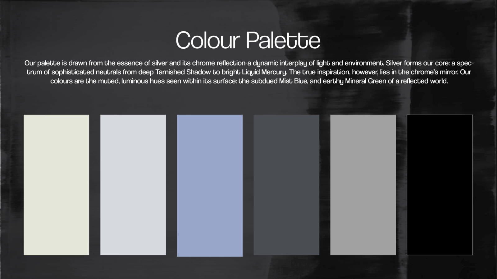 Our palette is drawn from the essence of silver and its chrome reflection-a dynamic interplay of light and environment. Silver forms our core: a spectrum of sophisticated neutrals from deep Tarnished Shadow to bright Liquid Mercury. The true inspiration, however, lies in the chrome’s mirror. Our colours are the muted, luminous hues seen within its surface: the subdued Mist Blue, and earthy Mineral Green of a reflected world. 