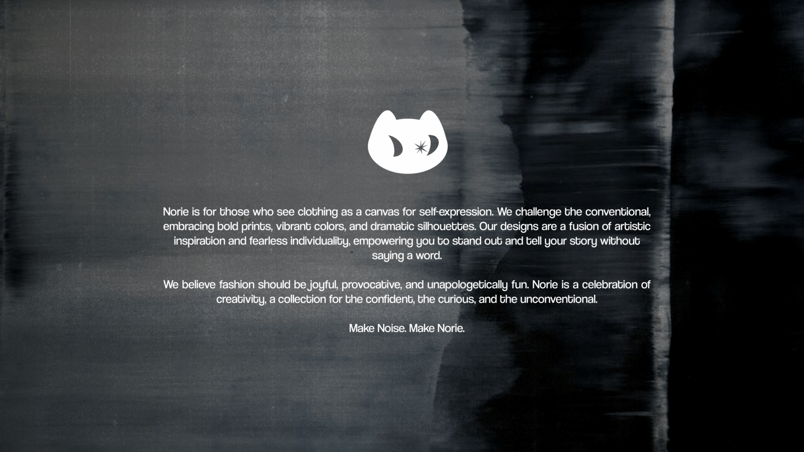 Norie is for those who see clothing as a canvas for self-expression. We challenge the conventional, embracing bold prints, vibrant colors, and dramatic silhouettes. Our designs are a fusion of artistic inspiration and fearless individuality, empowering you to stand out and tell your story without 
saying a word.

We believe fashion should be joyful, provocative, and unapologetically fun. Norie is a celebration of creativity, a collection for the confident, the curious, and the unconventional.

Make Noise. Make Norie.