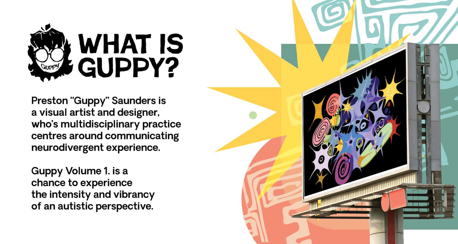 Promotional graphic reading “WHAT IS GUPPY?” with copy: “Preston ‘Guppy’ Saunders is a visual artist and designer, whose multidisciplinary practice centres around communicating neurodivergent experience. Guppy Volume 1. is a chance to experience the intensity and vibrancy of an autistic perspective.” Right side: a roadside billboard mock-up displaying colourful starbursts and spirals on a black background. Bottom centre: Guppy logo (cartoon face with glasses) in a purple badge; pastel geometric shapes in the background.